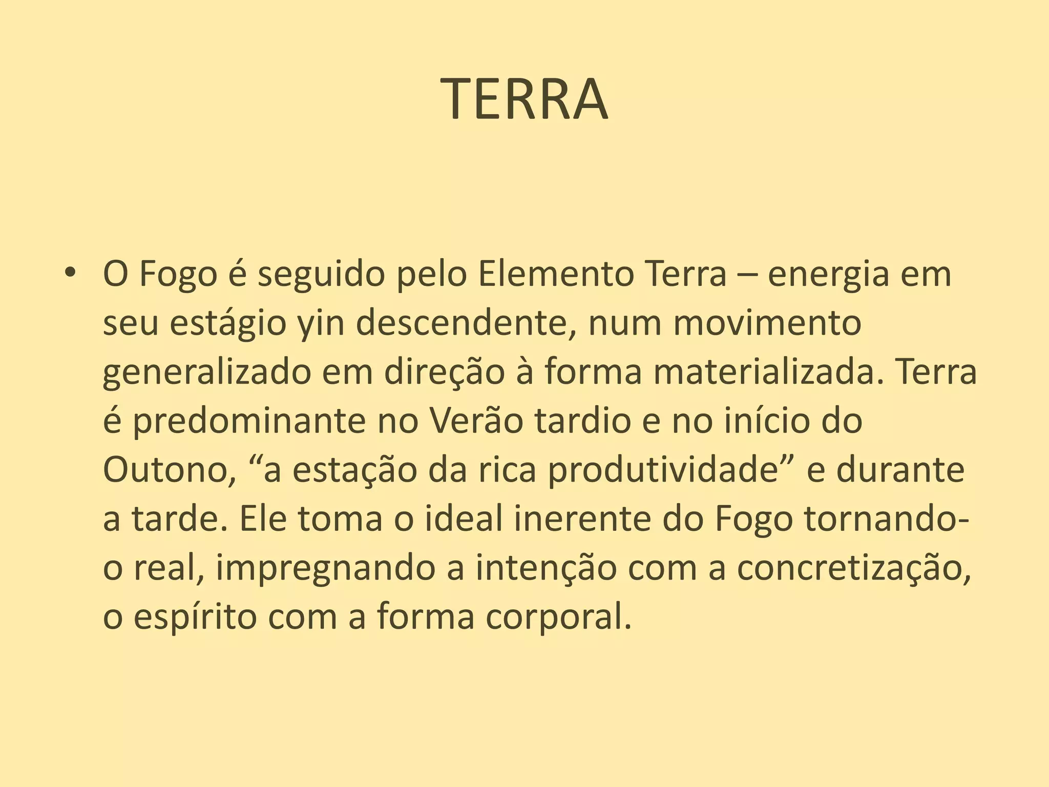 TERRAO Fogo é seguido pelo Elemento Terra – energia em seu estágio yin descendente, num movimento generalizado em direção à forma materializada. Terra é predominante no Verão tardio e no início do Outono, “a estação da rica produtividade” e durante a tarde. Ele toma o ideal inerente do Fogo tornando-o real, impregnando a intenção com a concretização, o espírito com a forma corporal.