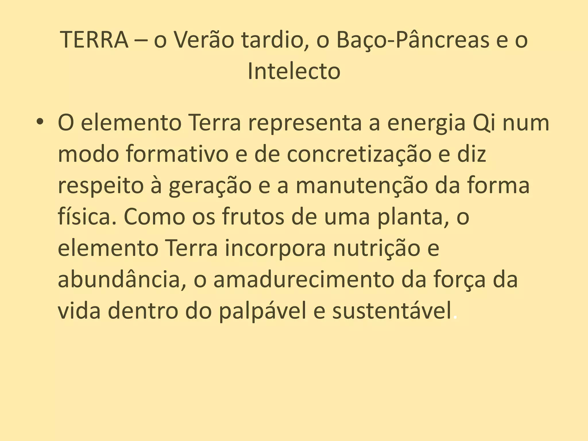 TERRA – o Verão tardio, o Baço-Pâncreas e o IntelectoO elemento Terra representa a energia Qi num modo formativo e de concretização e diz respeito à geração e a manutenção da forma física. Como os frutos de uma planta, o elemento Terra incorpora nutrição e abundância, o amadurecimento da força da vida dentro do palpável e sustentável. 