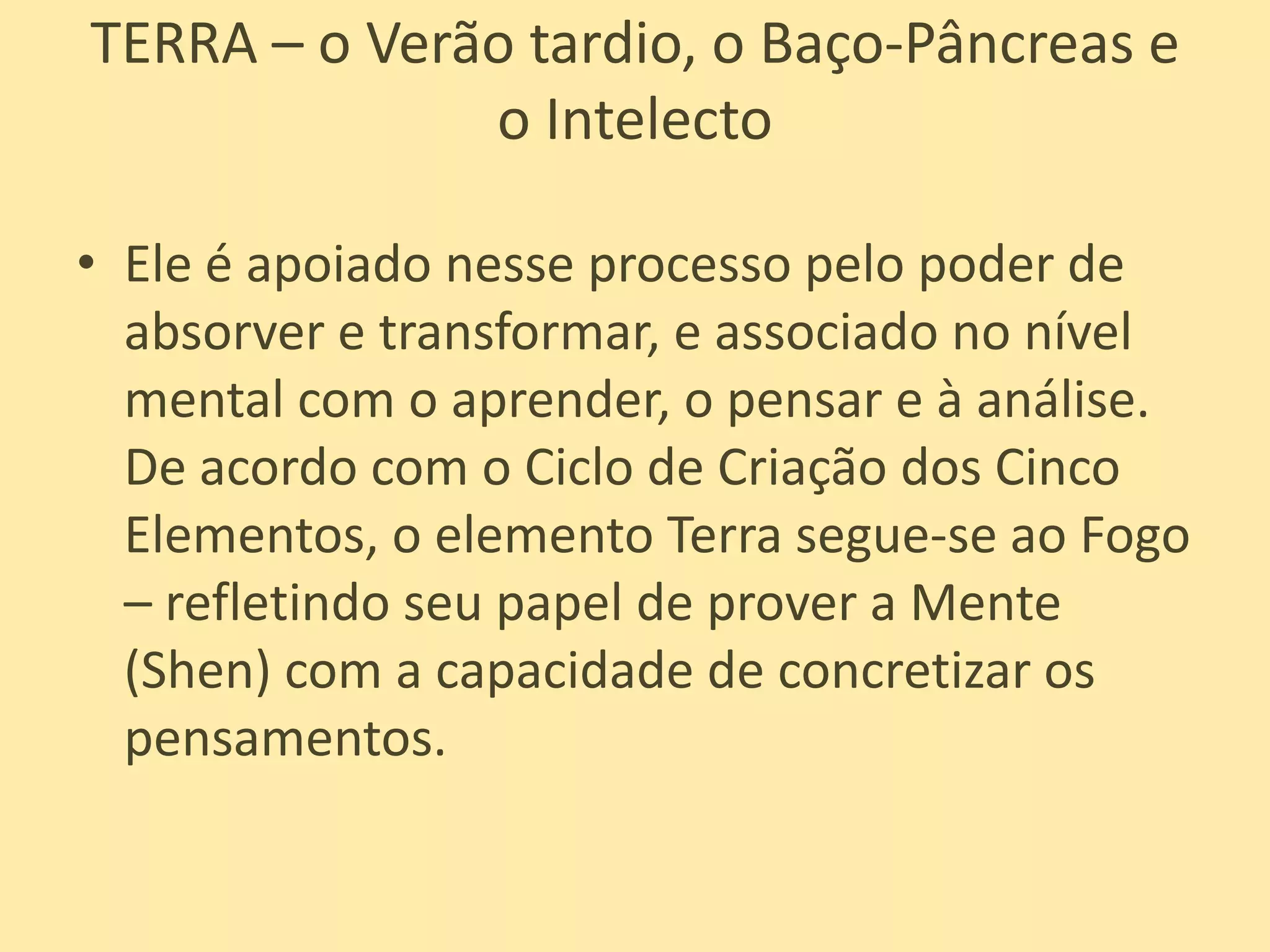 TERRA – o Verão tardio, o Baço-Pâncreas e o IntelectoEle é apoiado nesse processo pelo poder de absorver e transformar, e associado no nível mental com o aprender, o pensar e à análise. De acordo com o Ciclo de Criação dos Cinco Elementos, o elemento Terra segue-se ao Fogo – refletindo seu papel de prover a Mente (Shen) com a capacidade de concretizar os pensamentos.