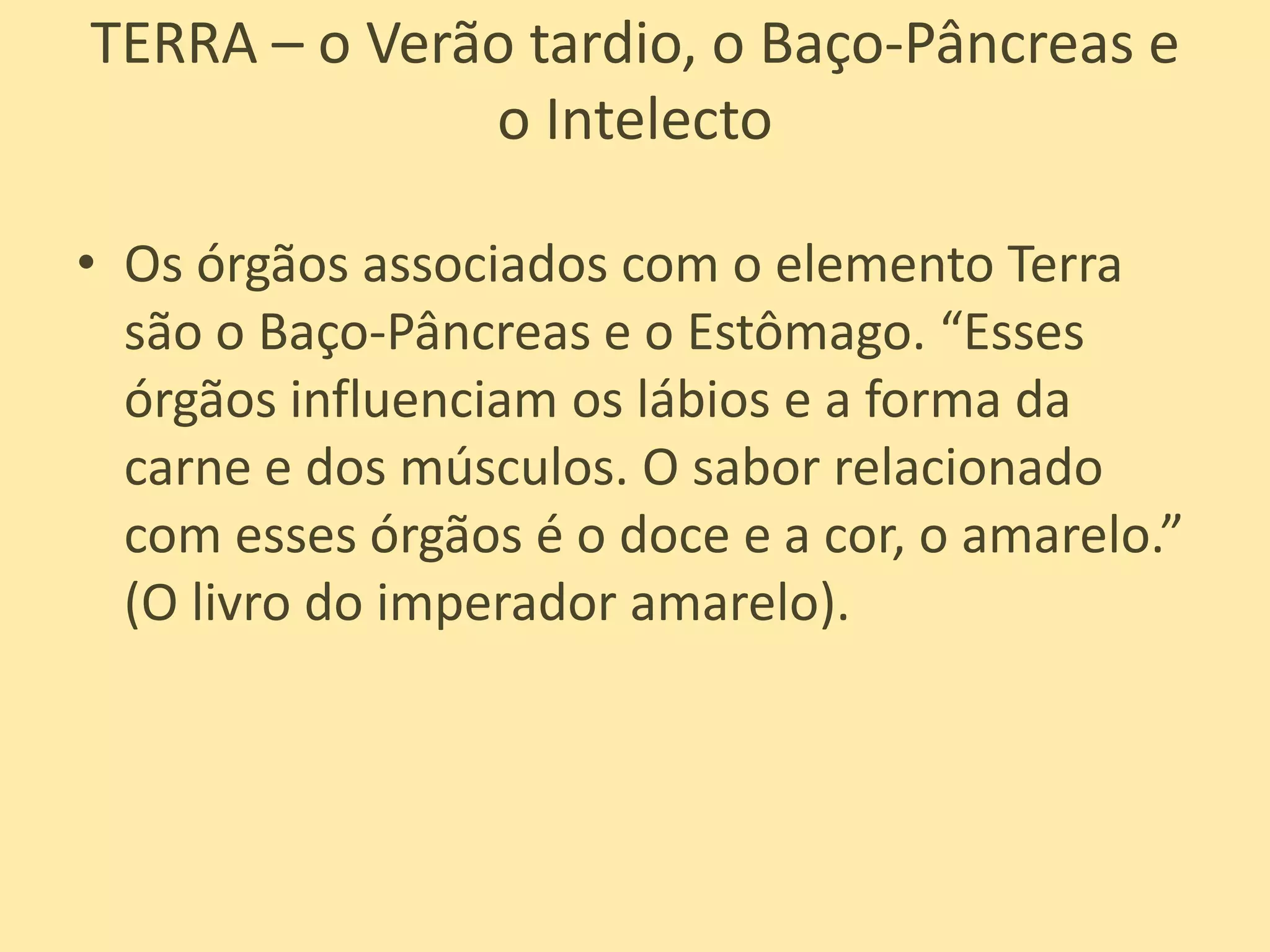 TERRA – o Verão tardio, o Baço-Pâncreas e o IntelectoOs órgãos associados com o elemento Terra são o Baço-Pâncreas e o Estômago. “Esses órgãos influenciam os lábios e a forma da carne e dos músculos. O sabor relacionado com esses órgãos é o doce e a cor, o amarelo.” (O livro do imperador amarelo).