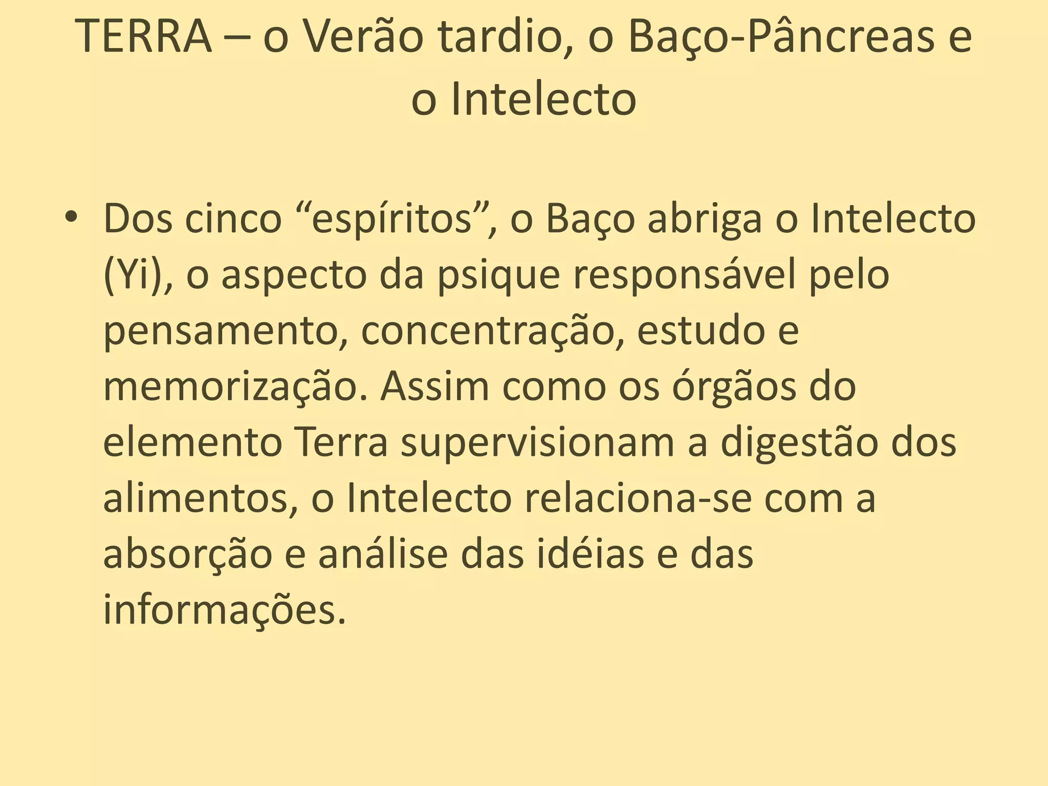 TERRA – o Verão tardio, o Baço-Pâncreas e o IntelectoDos cinco “espíritos”, o Baço abriga o Intelecto (Yi), o aspecto da psique responsável pelo pensamento, concentração, estudo e memorização. Assim como os órgãos do elemento Terra supervisionam a digestão dos alimentos, o Intelecto relaciona-se com a absorção e análise das idéias e das informações. 