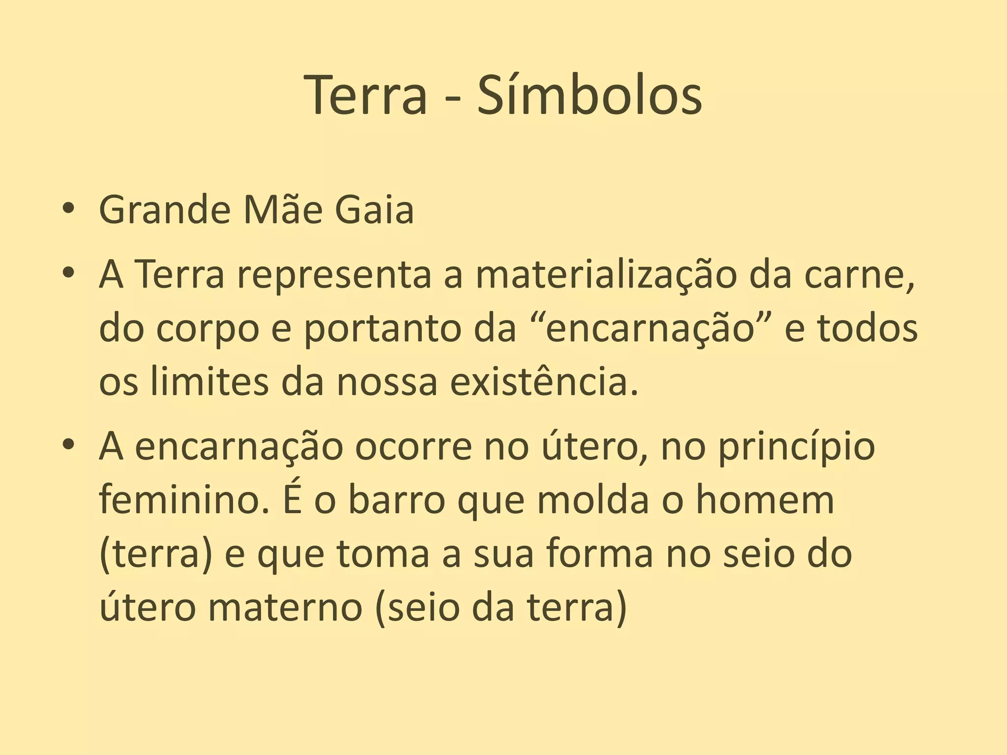 Terra - SímbolosGrande Mãe GaiaA Terra representa a materialização da carne, do corpo e portanto da “encarnação” e todos os limites da nossa existência.A encarnação ocorre no útero, no princípio feminino. É o barro que molda o homem (terra) e que toma a sua forma no seio do útero materno (seio da terra)