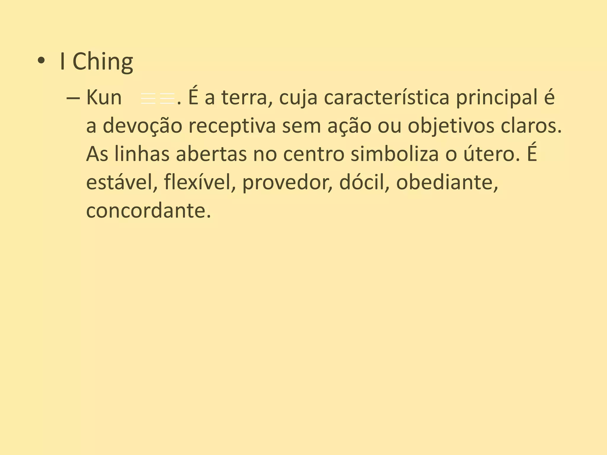 I ChingKun          . É a terra, cuja característica principal é a devoção receptiva sem ação ou objetivos claros. As linhas abertas no centro simboliza o útero. É estável, flexível, provedor, dócil, obediante, concordante.