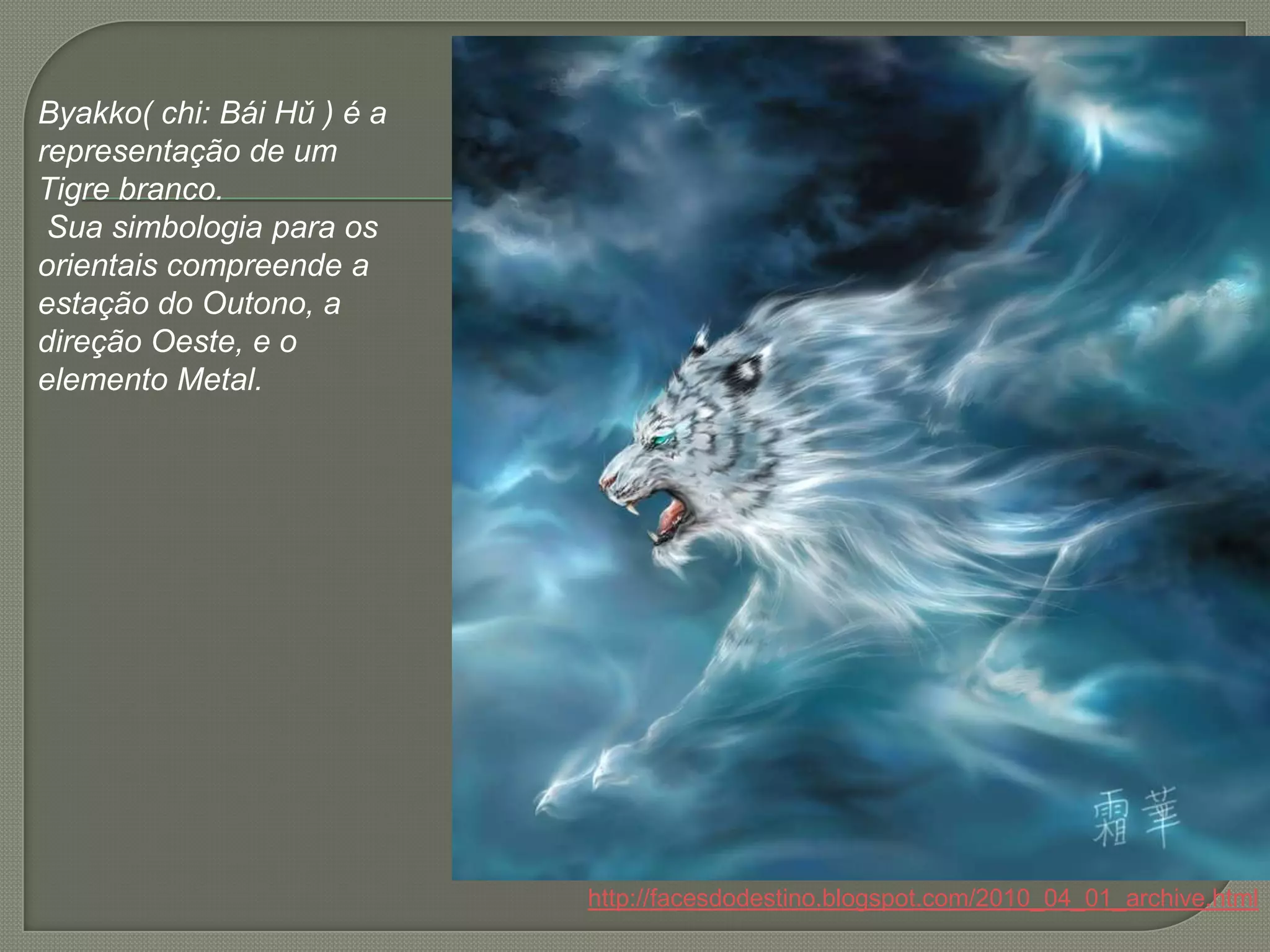 Byakko( chi: BáiHǔ ) é a representação de um Tigre branco.Sua simbologia para os orientais compreende a estação do Outono, a direção Oeste, e o elemento Metal.http://facesdodestino.blogspot.com/2010_04_01_archive.html
