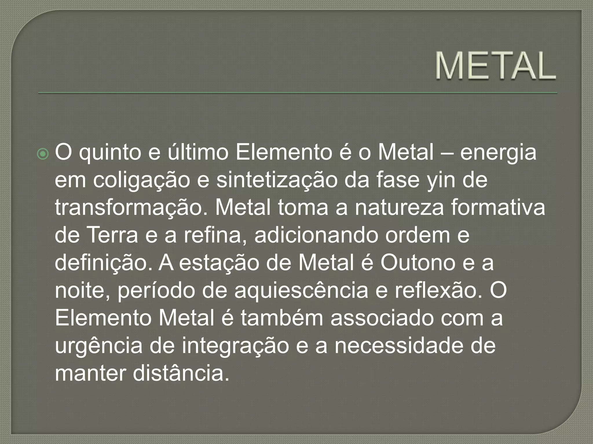 METALO quinto e último Elemento é o Metal – energia em coligação e sintetização da fase yin de transformação. Metal toma a natureza formativa de Terra e a refina, adicionando ordem e definição. A estação de Metal é Outono e a noite, período de aquiescência e reflexão. O Elemento Metal é também associado com a urgência de integração e a necessidade de manter distância.