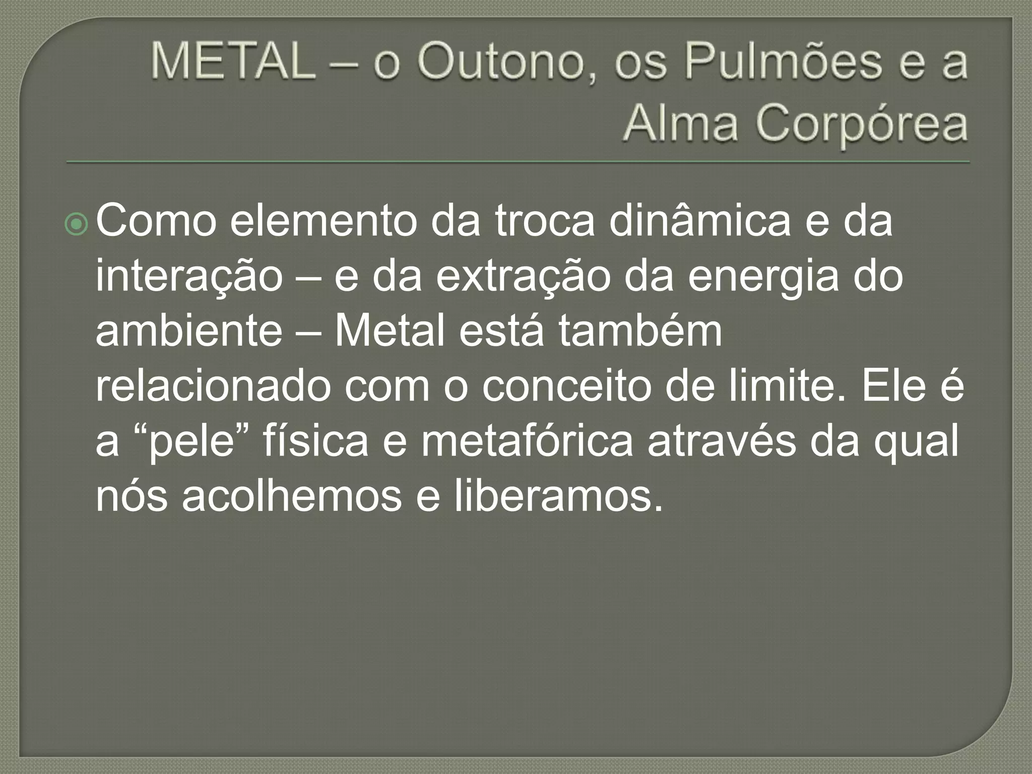 METAL – o Outono, os Pulmões e a Alma CorpóreaComo elemento da troca dinâmica e da interação – e da extração da energia do ambiente – Metal está também relacionado com o conceito de limite. Ele é a “pele” física e metafórica através da qual nós acolhemos e liberamos.