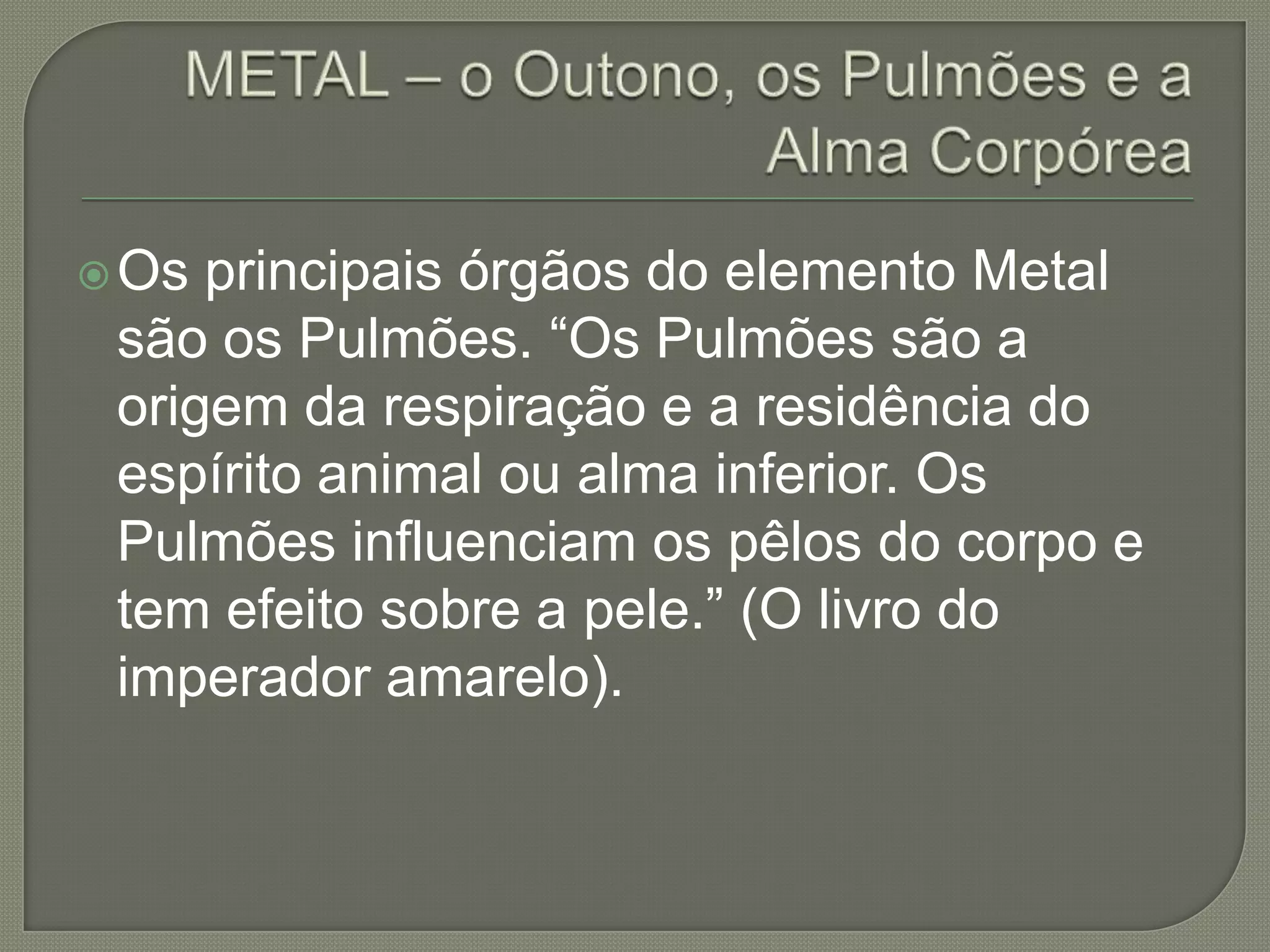 METAL – o Outono, os Pulmões e a Alma CorpóreaOs principais órgãos do elemento Metal são os Pulmões. “Os Pulmões são a origem da respiração e a residência do espírito animal ou alma inferior. Os Pulmões influenciam os pêlos do corpo e tem efeito sobre a pele.” (O livro do imperador amarelo).