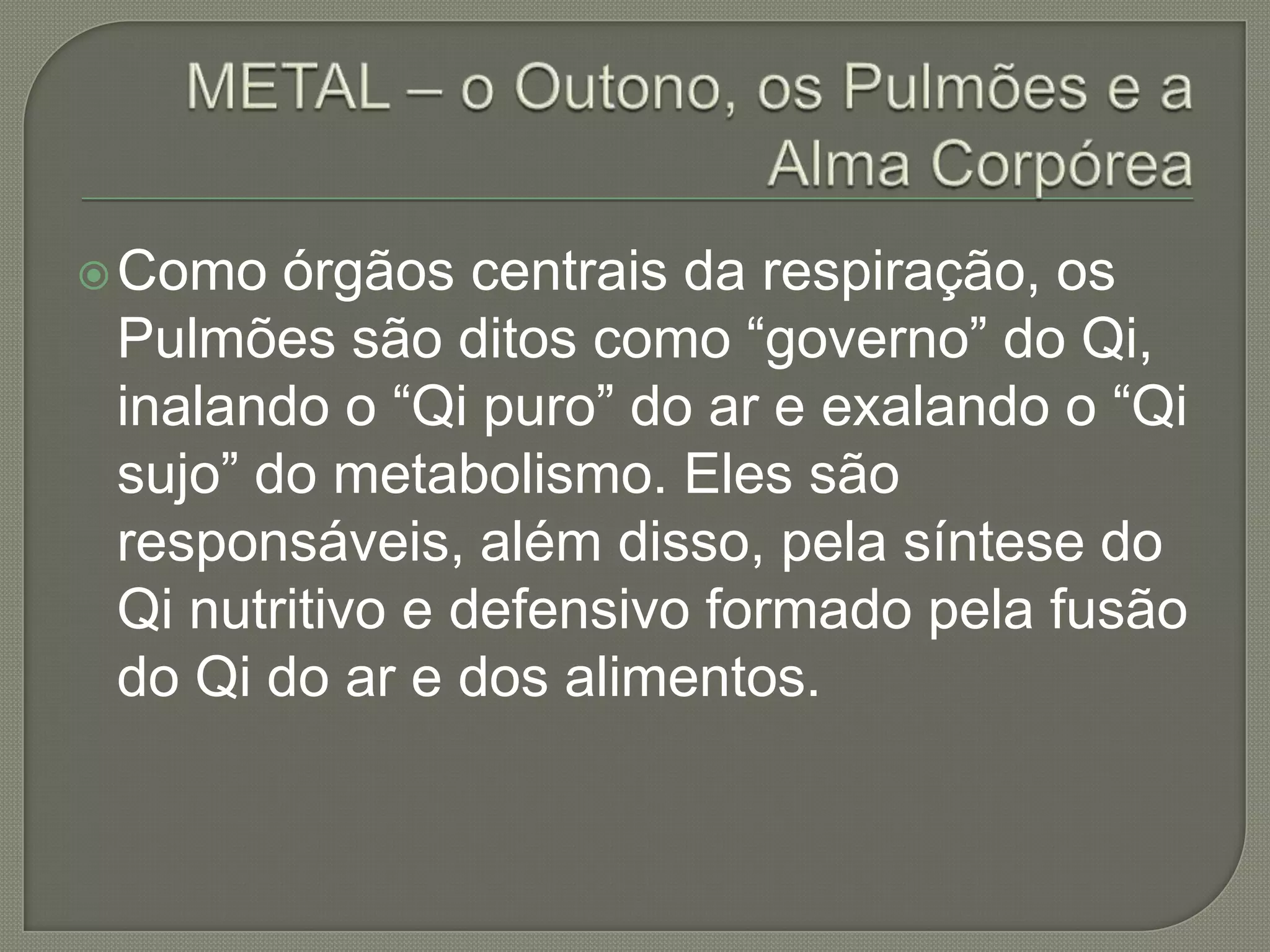 METAL – o Outono, os Pulmões e a Alma CorpóreaComo órgãos centrais da respiração, os Pulmões são ditos como “governo” do Qi, inalando o “Qi puro” do ar e exalando o “Qi sujo” do metabolismo. Eles são responsáveis, além disso, pela síntese do Qi nutritivo e defensivo formado pela fusão do Qi do ar e dos alimentos. 