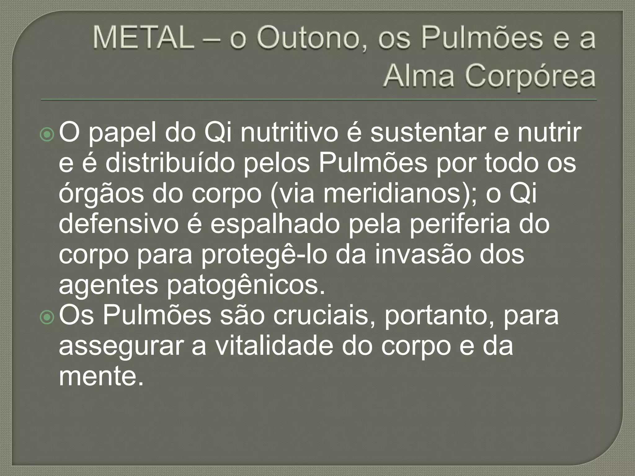 METAL – o Outono, os Pulmões e a Alma CorpóreaO papel do Qi nutritivo é sustentar e nutrir e é distribuído pelos Pulmões por todo os órgãos do corpo (via meridianos); o Qi defensivo é espalhado pela periferia do corpo para protegê-lo da invasão dos agentes patogênicos.Os Pulmões são cruciais, portanto, para assegurar a vitalidade do corpo e da mente. 