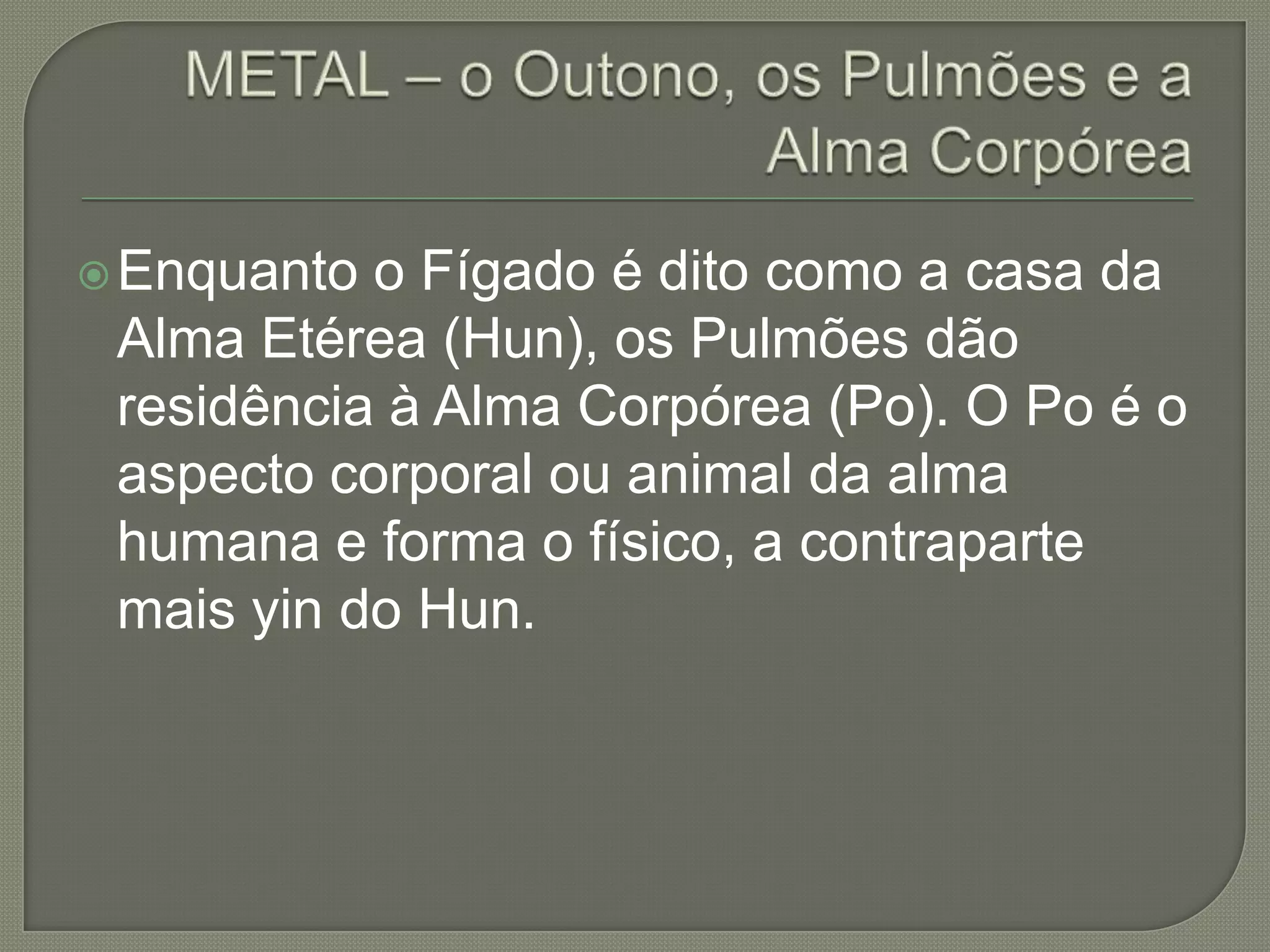 METAL – o Outono, os Pulmões e a Alma CorpóreaEnquanto o Fígado é dito como a casa da Alma Etérea (Hun), os Pulmões dão residência à Alma Corpórea (Po). O Po é o aspecto corporal ou animal da alma humana e forma o físico, a contraparte mais yin do Hun. 