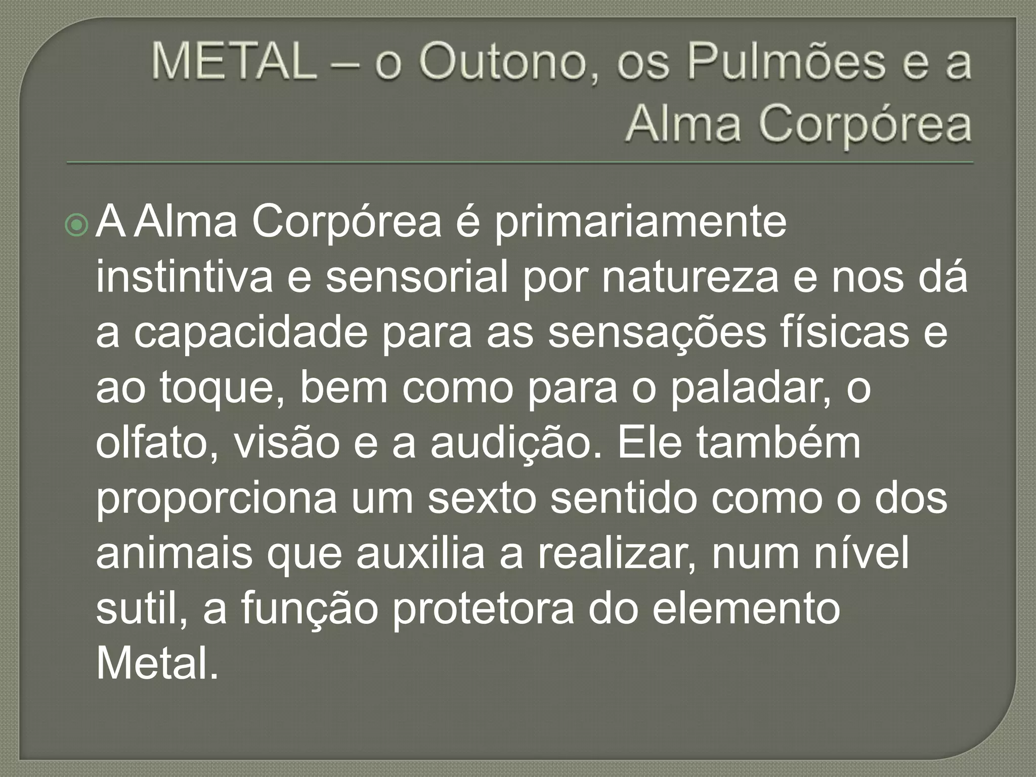 METAL – o Outono, os Pulmões e a Alma CorpóreaA Alma Corpórea é primariamente instintiva e sensorial por natureza e nos dá a capacidade para as sensações físicas e ao toque, bem como para o paladar, o olfato, visão e a audição. Ele também proporciona um sexto sentido como o dos animais que auxilia a realizar, num nível sutil, a função protetora do elemento Metal.