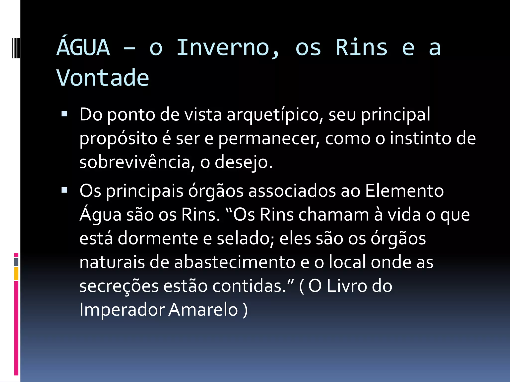 ÁGUA – o Inverno, os Rins e a VontadeDo ponto de vista arquetípico, seu principal propósito é ser e permanecer, como o instinto de sobrevivência, o desejo.Os principais órgãos associados ao Elemento Água são os Rins. “Os Rins chamam à vida o que está dormente e selado; eles são os órgãos naturais de abastecimento e o local onde as secreções estão contidas.” ( O Livro do Imperador Amarelo )