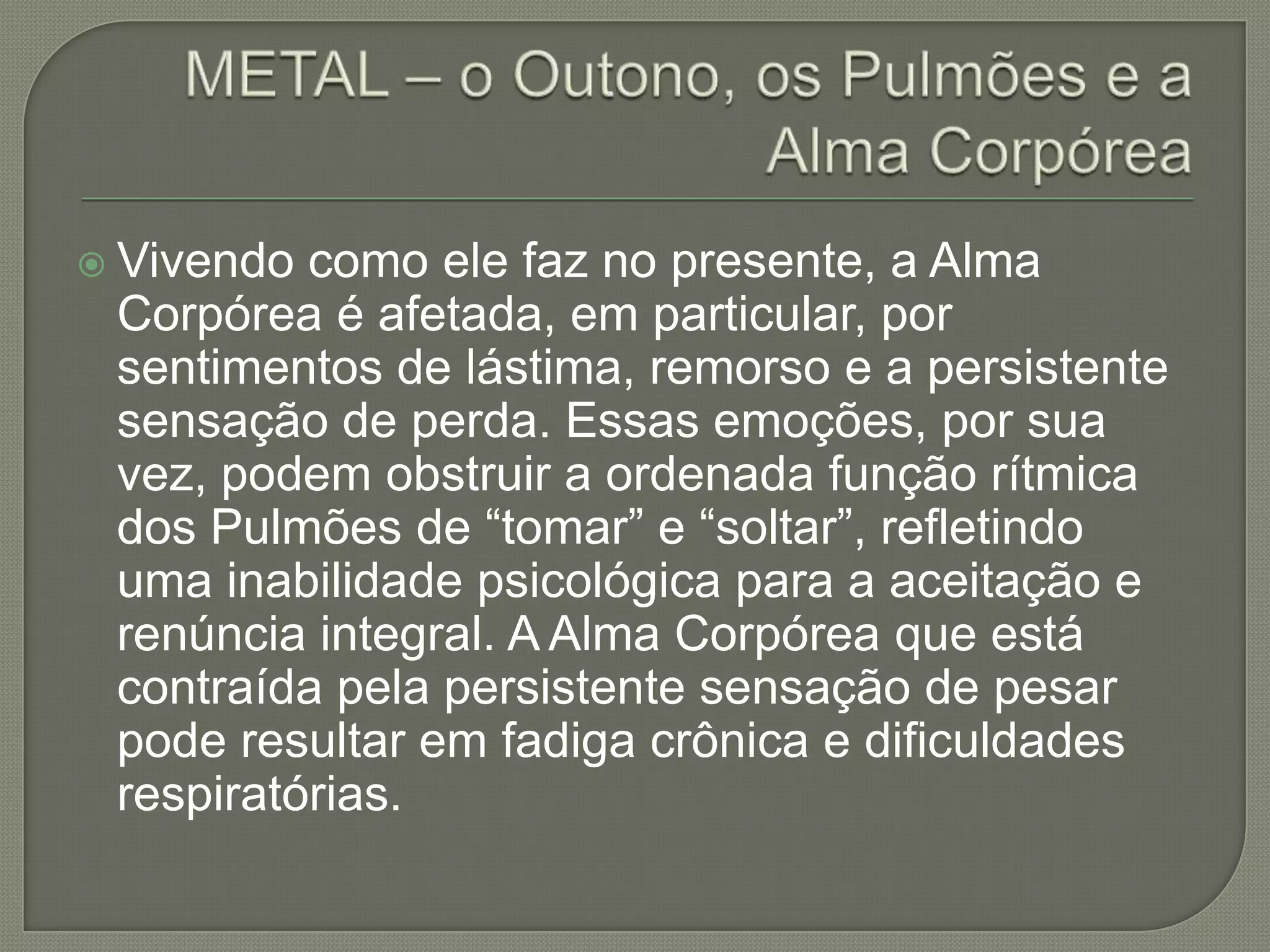 METAL – o Outono, os Pulmões e a Alma CorpóreaVivendo como ele faz no presente, a Alma Corpórea é afetada, em particular, por sentimentos de lástima, remorso e a persistente sensação de perda. Essas emoções, por sua vez, podem obstruir a ordenada função rítmica dos Pulmões de “tomar” e “soltar”, refletindo uma inabilidade psicológica para a aceitação e renúncia integral. A Alma Corpórea que está contraída pela persistente sensação de pesar pode resultar em fadiga crônica e dificuldades respiratórias.