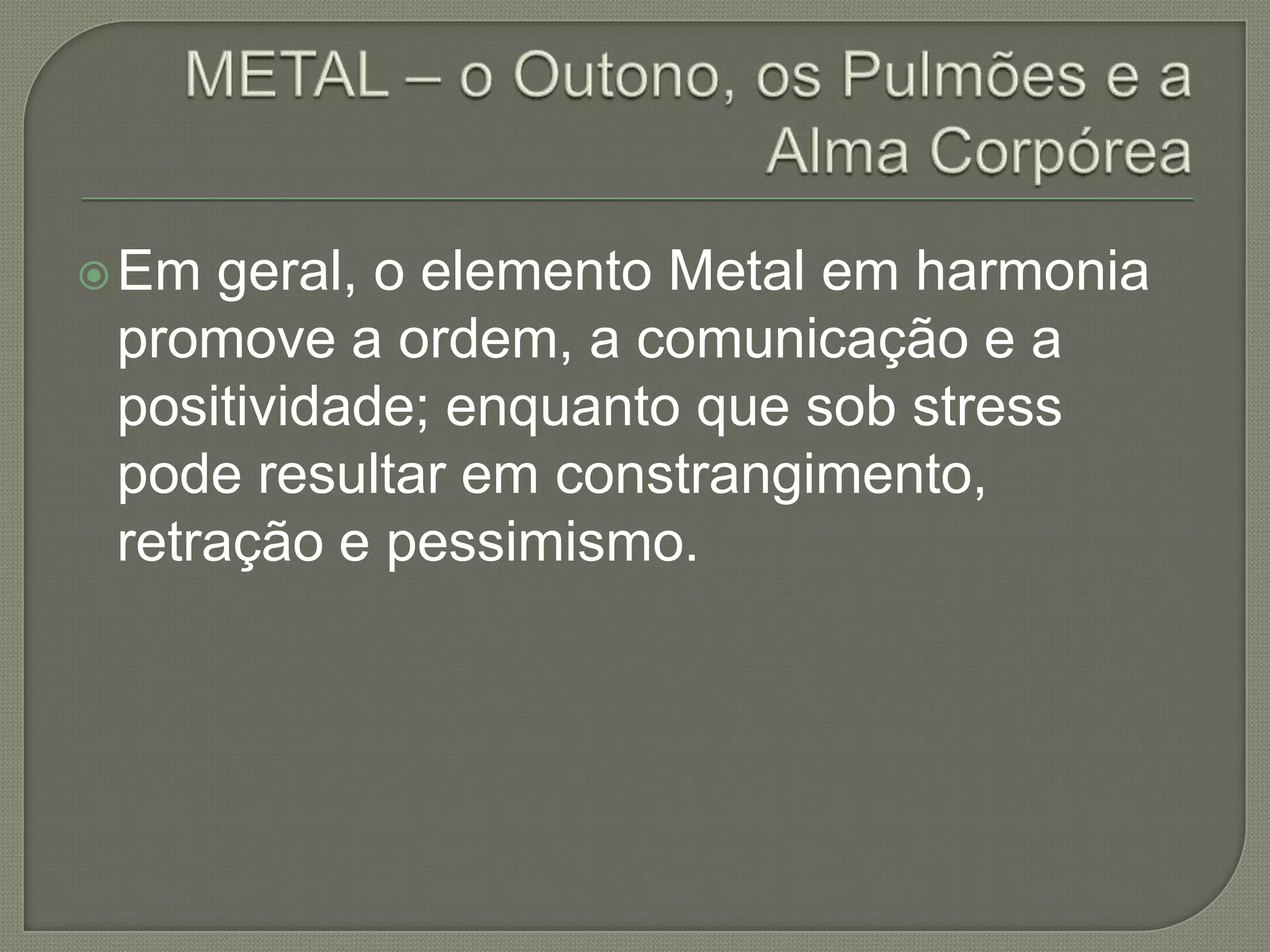 METAL – o Outono, os Pulmões e a Alma CorpóreaEm geral, o elemento Metal em harmonia promove a ordem, a comunicação e a positividade; enquanto que sob stress pode resultar em constrangimento, retração e pessimismo.