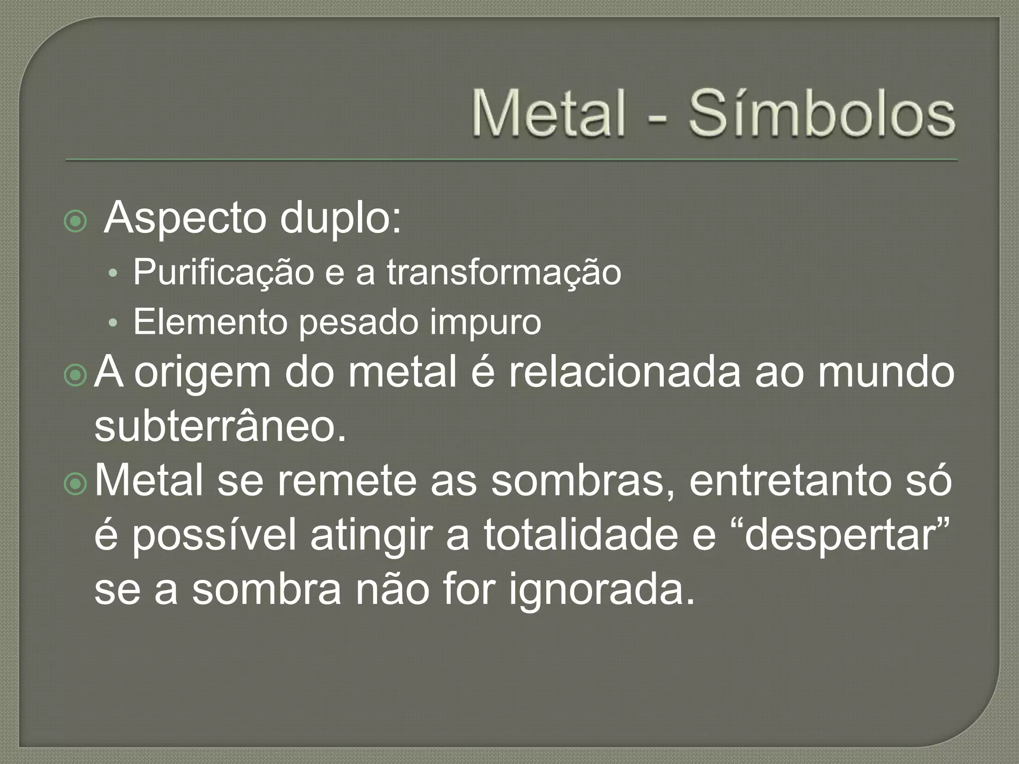 Metal - Símbolos Aspecto duplo:Purificação e a transformaçãoElemento pesado impuroA origem do metal é relacionada ao mundo subterrâneo. Metal se remete as sombras, entretanto só é possível atingir a totalidade e “despertar”  se a sombra não for ignorada.