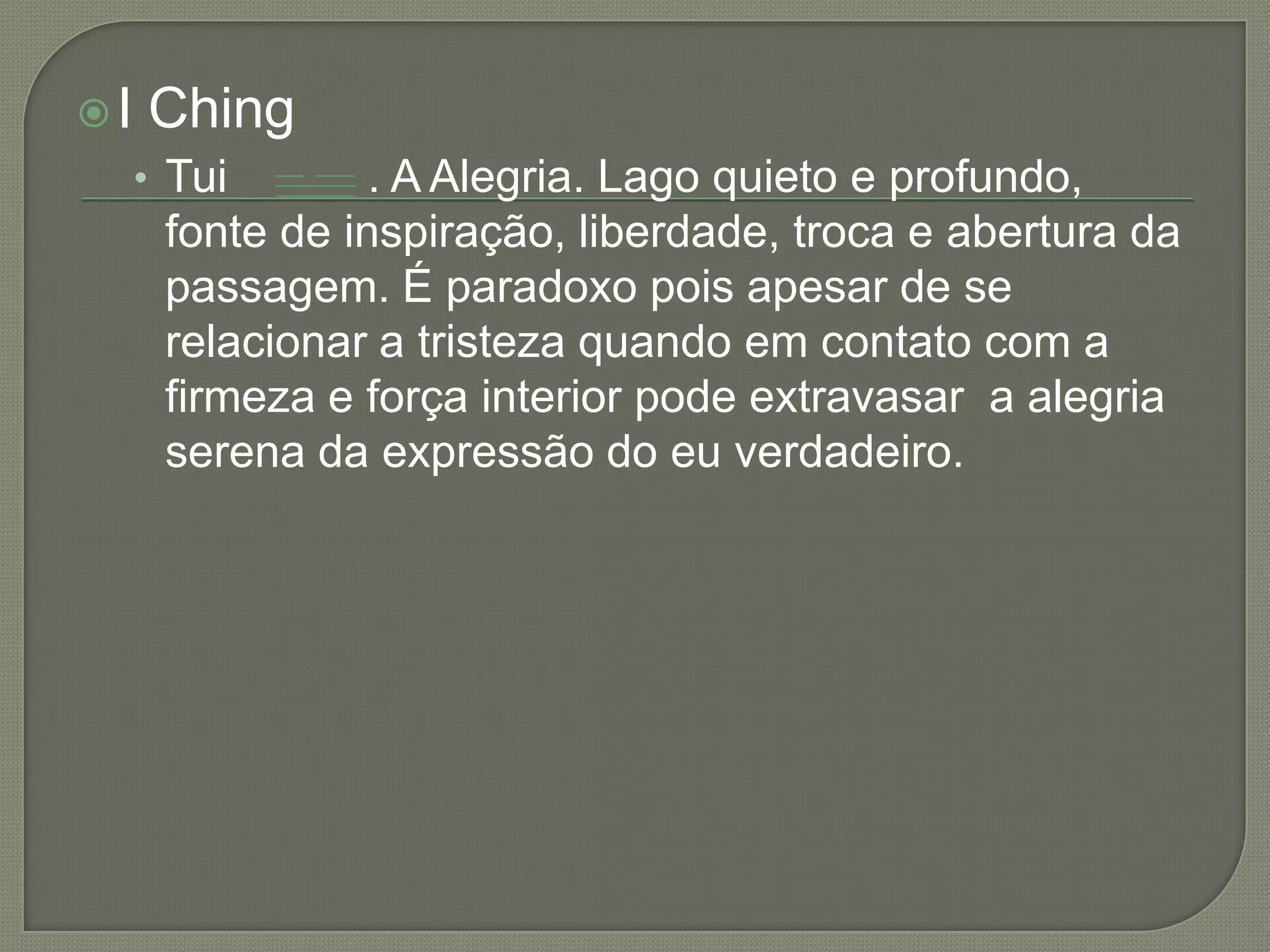 I ChingTui           . A Alegria. Lago quieto e profundo, fonte de inspiração, liberdade, troca e abertura da passagem. É paradoxo pois apesar de se relacionar a tristeza quando em contato com a firmeza e força interior pode extravasar  a alegria serena da expressão do eu verdadeiro. 