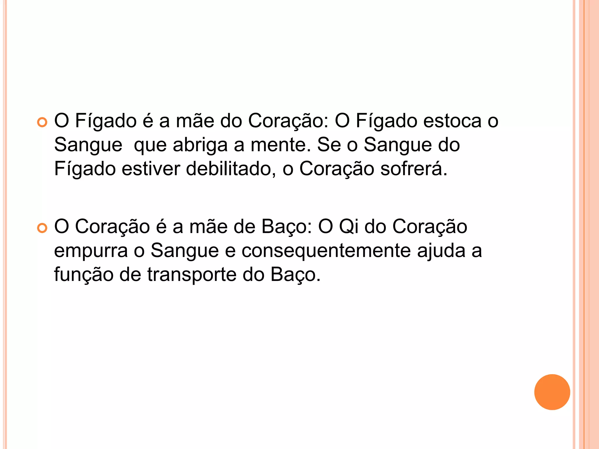 O Fígado é a mãe do Coração: O Fígado estoca o Sangue  que abriga a mente. Se o Sangue do Fígado estiver debilitado, o Coração sofrerá.O Coração é a mãe de Baço: O Qi do Coração empurra o Sangue e consequentemente ajuda a função de transporte do Baço.