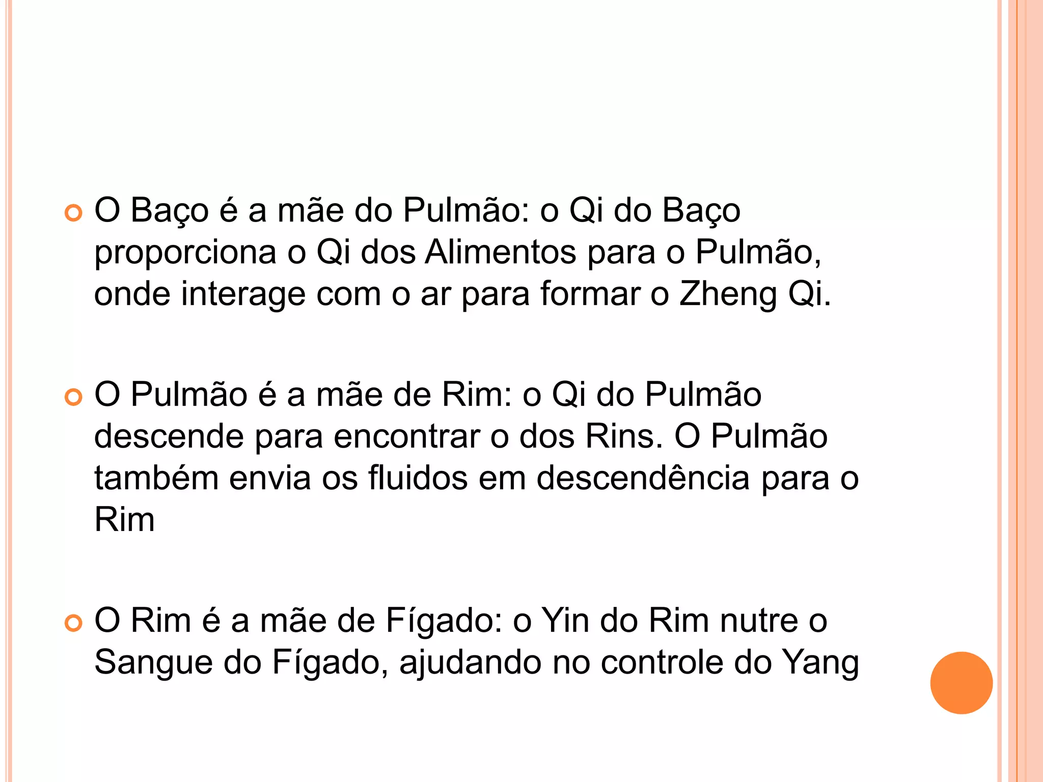 O Baço é a mãe do Pulmão: o Qi do Baço proporciona o Qi dos Alimentos para o Pulmão, onde interage com o ar para formar o ZhengQi.O Pulmão é a mãe de Rim: o Qi do Pulmão descende para encontrar o dos Rins. O Pulmão também envia os fluidos em descendência para o RimO Rim é a mãe de Fígado: o Yin do Rim nutre o Sangue do Fígado, ajudando no controle do Yang