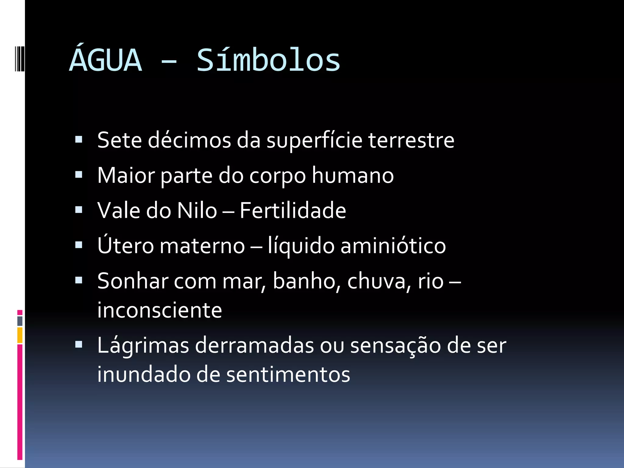 ÁGUA – SímbolosSete décimos da superfície terrestreMaior parte do corpo humanoVale do Nilo – FertilidadeÚtero materno – líquido aminióticoSonhar com mar, banho, chuva, rio – inconscienteLágrimas derramadas ou sensação de ser inundado de sentimentos
