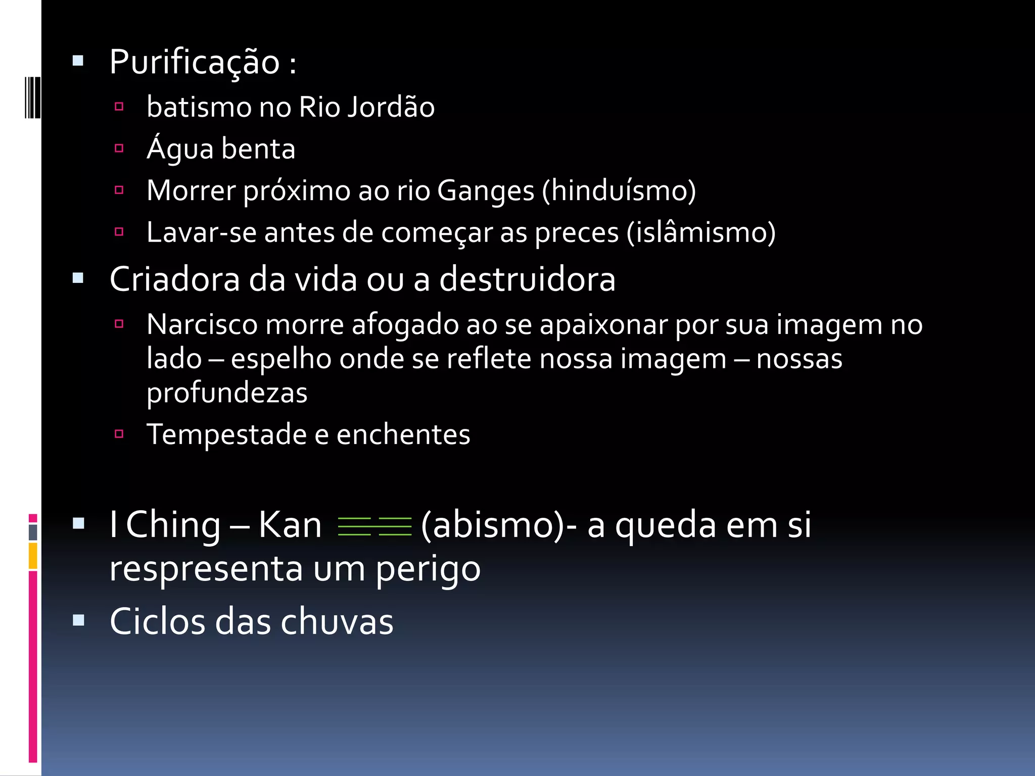 Purificação :batismo no Rio JordãoÁgua bentaMorrer próximo ao rio Ganges (hinduísmo)Lavar-se antes de começar as preces (islâmismo)Criadora da vida ou a destruidoraNarcisco morre afogado ao se apaixonar por sua imagem no lado – espelho onde se reflete nossa imagem – nossas profundezasTempestade e enchentesI Ching – Kan            (abismo)- a queda em si respresenta um perigoCiclos das chuvas