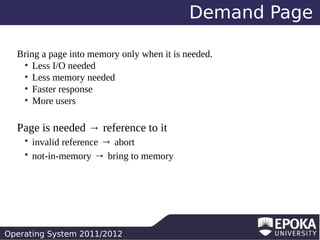 Demand Page
Bring a page into memory only when it is needed.
●
Less I/O needed
●
Less memory needed
●
Faster response
●
More users

Page is needed → reference to it
invalid reference → abort
not-in-memory → bring to memory
●
●

Operating System 2011/2012

 