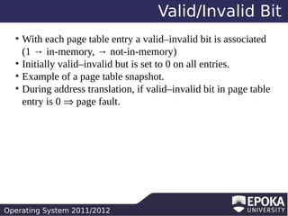Valid/Invalid Bit
With each page table entry a valid–invalid bit is associated
(1 → in-memory, → not-in-memory)
●
Initially valid–invalid but is set to 0 on all entries.
●
Example of a page table snapshot.
●
During address translation, if valid–invalid bit in page table
entry is 0 ⇒ page fault.
●

Operating System 2011/2012

 