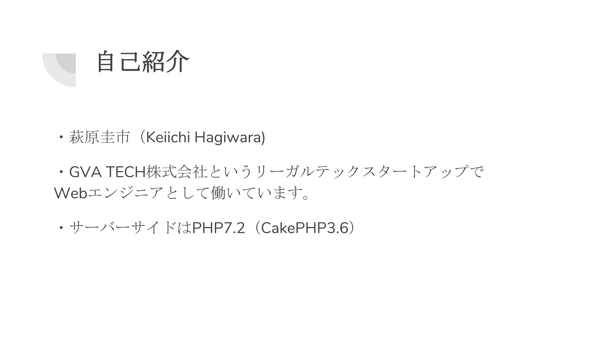 自己紹介
・萩原圭市（Keiichi Hagiwara)
・GVA TECH株式会社というリーガルテックスタートアップで
Webエンジニアとして働いています。
・サーバーサイドはPHP7.2（CakePHP3.6）
 