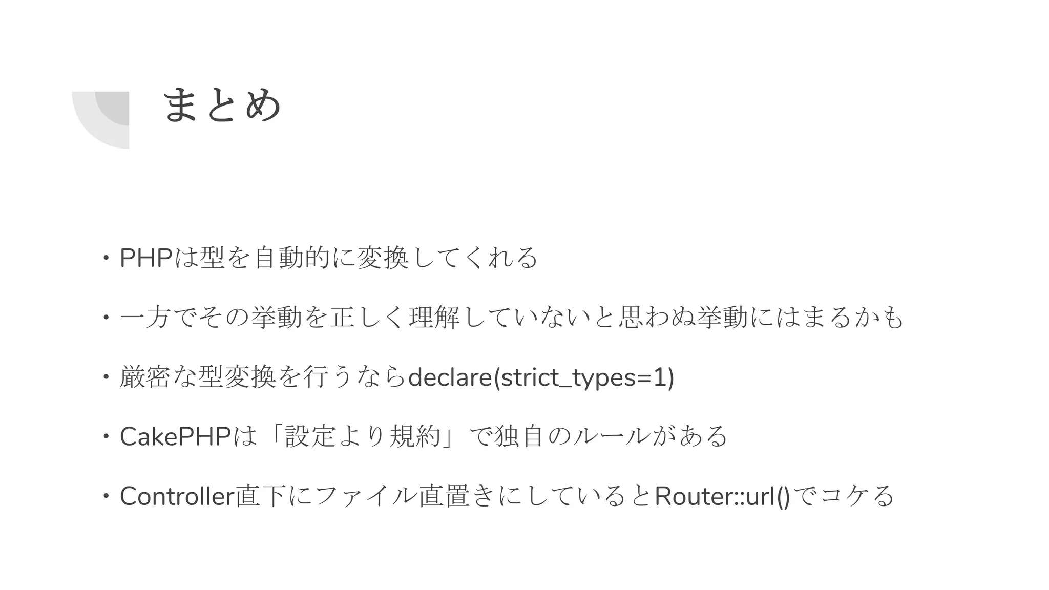 まとめ
・PHPは型を自動的に変換してくれる
・一方でその挙動を正しく理解していないと思わぬ挙動にはまるかも
・厳密な型変換を行うならdeclare(strict_types=1)
・CakePHPは「設定より規約」で独自のルールがある
・Controller直下にファイル直置きにしているとRouter::url()でコケる
 