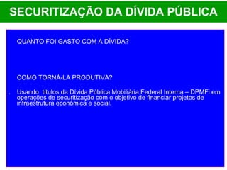 SECURITIZAÇÃO DA DÍVIDA PÚBLICA QUANTO FOI GASTO COM A DÍVIDA? COMO TORNÁ-LA PRODUTIVA? .  Usando  títulos da Dívida Pública Mobiliária Federal Interna – DPMFi em operações de securitização com o objetivo de financiar projetos de infraestrutura econômica e social. 