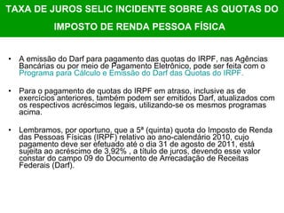 TAXA DE JUROS SELIC INCIDENTE SOBRE AS QUOTAS DO IMPOSTO DE RENDA PESSOA FÍSICA   A emissão do Darf para pagamento das quotas do IRPF, nas Agências Bancárias ou por meio de Pagamento Eletrônico, pode ser feita com o  Programa para Cálculo e Emissão do  Darf  das Quotas do IRPF. Para o pagamento de quotas do IRPF em atraso, inclusive as de exercícios anteriores, também podem ser emitidos Darf, atualizados com os respectivos acréscimos legais, utilizando-se os mesmos programas acima. Lembramos, por oportuno, que a 5ª (quinta) quota do Imposto de Renda das Pessoas Físicas (IRPF) relativo ao ano-calendário 2010, cujo pagamento deve ser efetuado até o dia 31 de agosto de 2011, está sujeita ao acréscimo de 3,92% , a título de juros, devendo esse valor constar do campo 09 do Documento de Arrecadação de Receitas Federais (Darf).  