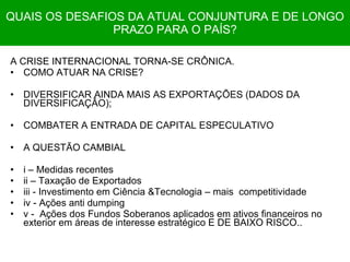 QUAIS OS DESAFIOS DA ATUAL CONJUNTURA E DE LONGO PRAZO PARA O PAÍS? A CRISE INTERNACIONAL TORNA-SE CRÔNICA. COMO ATUAR NA CRISE? DIVERSIFICAR AINDA MAIS AS EXPORTAÇÕES (DADOS DA DIVERSIFICAÇÂO); COMBATER A ENTRADA DE CAPITAL ESPECULATIVO A QUESTÃO CAMBIAL i – Medidas recentes ii – Taxação de Exportados iii - Investimento em Ciência &Tecnologia – mais  competitividade iv - Ações anti dumping v -  Ações dos Fundos Soberanos aplicados em ativos financeiros no exterior em áreas de interesse estratégico E DE BAIXO RISCO.. 