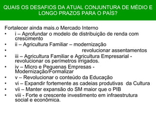 QUAIS OS DESAFIOS DA ATUAL CONJUNTURA DE MÉDIO E LONGO PRAZOS PARA O PAÍS? Fortalecer ainda mais.o Mercado Interno i – Aprofundar o modelo de distribuição de renda com crescimento ii – Agricultura Familiar – modernização revolucionar assentamentos iii – Agricultura Familiar e Agricultura Empresarial -  revolucionar os perímetros irrigados. iv – Micro e Pequenas Empresas - Modernização/Formalizar v – Revolucionar o conteúdo da Educação vi – Expandir fortemente as cadeias produtivas  da Cultura vii – Manter expansão do SM maior que o PIB viii - Forte e crescente investimento em infraestrutura social e econômica. 