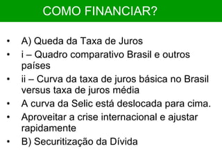 COMO FINANCIAR?   A) Queda da Taxa de Juros i – Quadro comparativo Brasil e outros países ii – Curva da taxa de juros básica no Brasil versus taxa de juros média A curva da Selic está deslocada para cima. Aproveitar a crise internacional e ajustar rapidamente B) Securitização da Dívida 