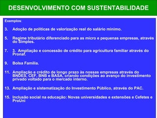 DESENVOLVIMENTO COM SUSTENTABILIDADE Exemplos : Adoção de políticas de valorização real do salário mínimo. Regime tributário diferenciado para as micro e pequenas empresas, através do Simples. 3.  Ampliação e concessão de crédito para agricultura familiar através do Pronaf. Bolsa Família. Ampliação e crédito de longo prazo às nossas empresas através do BNDES, CEF, BNB e BASA, criando condições ao avanço do investimento privado voltado para o mercado interno.  Ampliação e sistematização do Investimento Público, através do PAC. Inclusão social na educação: Novas universidades e extensões e Cefetes e ProUni 