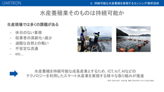 水産養殖業そのものは持続可能か
生産現場では多くの課題がある
- 休日のない業務
- 就業者の高齢化・減少
- 過酷な自然との戦い
- 不安定な流通
- etc...
２．持続可能な水産養殖を実現するセンシング/解析技術
水産養殖を持続可能な成長産業とするため，ICT, IoT, AIなどの
テクノロジーを利用したスマート水産業を実現する様々な取り組みが推進
参考）令和元年度　水産白書　第
3節 令和の時代に向けた改革の推進
 