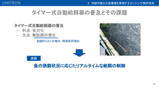 タイマー式自動給餌器の普及とその課題
19
タイマー式自動給餌器の普及
- 利点：省力化
- 欠点：無駄餌の発生
金銭的コストの増加，環境負荷増加
魚の摂餌状況に応じたリアルタイムな給餌の制御
課題
２．持続可能な水産養殖を実現するセンシング/解析技術
 