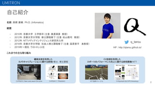 自己紹介
名前：高橋 康輔，Ph.D. (Infomatics)
経歴
- 2010年：京都大学　工学部卒（主査：美濃導彦 教授）
- 2012年：京都大学大学院　修士課程修了（主査：松山隆司 教授）
- 2012年：NTTメディアインテリジェンス研究所入所
- 2018年：京都大学大学院　社会人博士課程修了（主査：延原章平 准教授）
- 2019年〜現在：ウミトロン入社
これまでの主な取り組み
q_tarou
鏡面反射を利用した
カメラキャリブレーションに関する研究
＠修士，博士課程
2
CV技術を利用した
スポーツのパフォーマンス向上に関する研究開発
＠NTT
CVPR2017, TPAMI2021
CVPR2012, Best code award 2nd prize NTT技術ジャーナル CVSports2018(CVPR Workshop)
HP : http://qtarou.github.io/
 