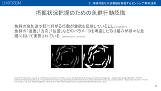 摂餌状況把握のための魚群行動認識
21
魚群の急加速や餌に群がる行動が食欲を反映しているとし[Conrad+2011]
魚群の「速度」「方向」「位置」などのパラメータを考慮した取り組みが様々な魚
種において実施されている．[Sadoul+2014, Liu+2014]
[Conrad+2011]Conrad, J. Louise, et al. "Behavioural syndromes in fishes: a review with implications for ecology and fisheries management." Journal of fish biology 78.2 (2011): 395-435.
[Sadoul+2014]Sadoul, Bastien, et al. "A new method for measuring group behaviours of fish shoals from recorded videos taken in near aquaculture conditions." Aquaculture 430 (2014): 179-187.
[Liu+2014]Liu, Ziyi, et al. "Measuring feeding activity of fish in RAS using computer vision." Aquacultural engineering 60 (2014): 20-27.
２．持続可能な水産養殖を実現するセンシング/解析技術
 