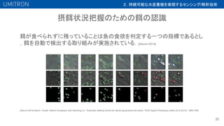 摂餌状況把握のための餌の認識
22
餌が食べられずに残っていることは魚の食欲を判定する一つの指標であるとし
，餌を自動で検出する取り組みが実施されている．[Atoum+2014]
[Atoum+2014] Atoum, Yousef, Steven Srivastava, and Xiaoming Liu. "Automatic feeding control for dense aquaculture fish tanks." IEEE Signal Processing Letters 22.8 (2014): 1089-1093.
２．持続可能な水産養殖を実現するセンシング/解析技術
 