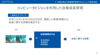 コンピュータビジョンを利用した自動成長管理
29
水中にステレオカメラなどを沈め，撮影した画像/映像から
成長に関する指標を推定する．
成長に関する指標
一般的なアプローチ
成長指標推定手法
例
- 尾叉長推定
- 体重推定
- 病気検知
入力 出力
２．持続可能な水産養殖を実現するセンシング/解析技術
 