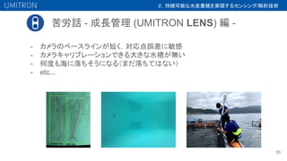 苦労話 - 成長管理 (UMITRON LENS) 編 -
33
- カメラのベースラインが短く，対応点誤差に敏感
- カメラキャリブレーションできる大きな水槽が無い
- 何度も海に落ちそうになる（まだ落ちてはない）
- etc...
２．持続可能な水産養殖を実現するセンシング/解析技術
 