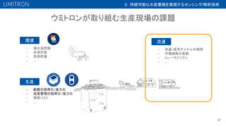 ウミトロンが取り組む生産現場の課題
37
環境
- 海水温把握
- 赤潮対策
- 急潮把握
- ...
- 給餌の効率化/省力化
- 成長管理の効率化 /省力化
- 種苗コスト
- ...
生産
流通
- 流通・販売チャネルの確保
- 市場価格の変動
- トレーサビリティ
- ...
２．持続可能な水産養殖を実現するセンシング/解析技術
 