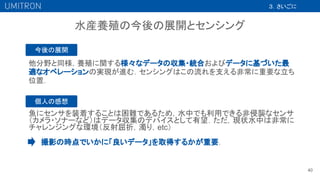 他分野と同様，養殖に関する様々なデータの収集・統合およびデータに基づいた最
適なオペレーションの実現が進む．センシングはこの流れを支える非常に重要な立ち
位置．
40
３．さいごに
水産養殖の今後の展開とセンシング
今後の展開
撮影の時点でいかに「良いデータ」を取得するかが重要．
個人の感想
魚にセンサを装着することは困難であるため，水中でも利用できる非侵襲なセンサ
（カメラ・ソナーなど）はデータ収集のデバイスとして有望．ただ，現状水中は非常に
チャレンジングな環境（反射屈折，濁り，etc）
 