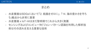 - 水産養殖はSDGsにおいて「2. 飢餓をゼロに」，「14. 海の豊かさを守ろ
う」観点から非常に重要
- 水産養殖 x IoT・AIはまだ黎明期でこれから大きく発展．
- センシングおよびコンピュータビジョン・パターン認識を利用した解析技
術はその流れを支える重要な技術
41
３．さいごに
まとめ
 