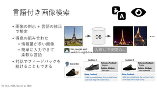 言語付き画像検索
• 画像の例示 + 言語の修正
で検索
• 得意の組み合わせ
• 情報量が多い画像
• 簡単に入力できて
柔軟な言語
• 対話でフィードバックを
続けることもできる
Nam Vo1⇤
, Lu Jiang2
, Chen Sun2
, Kevin Murphy2
Li-Jia Li2,3
, Li Fei-Fei2,3
, James Hays1
1
Georgia Tech, 2
Google AI, 3
Stanford University
Abstract
y thetask of imageretrieval, where
ﬁed in the form of an image plus
desired modiﬁcations to the input
may present an image of the Eiffel
em to ﬁnd images which are visu-
diﬁed in small ways, such as being
ad of during the day. To tackle this
y metric between a target imagexj
plus source text ti , i.e., a function
f com bine(xi , ti ) is some represen-
that thesimilarity ishigh iff xj isa Figure 1. Example of image retrieval using text and image query.
人無しで夜間の...
Vo et al. 2019, Guo et al. 2018
 