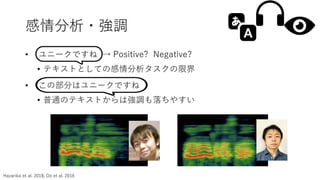 感情分析・強調
Hazarika et al. 2018, Do et al. 2016
• ユニークですね → Positive? Negative?
• テキストとしての感情分析タスクの限界
• この部分はユニークですね
• 普通のテキストからは強調も落ちやすい
 
