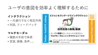 ユーザの意図を効率よく理解するために
インタラクション
• 一方通行でなく相互作用
• 対話, フィードバック
マルチモーダル
• 複数の手段で体感
• 言語, 画像, 音声, ...
 