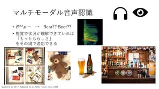 • B**ぁー → Bear?? Beer??
• 視覚で状況が理解できていれば
「もっともらしさ」
をその場で適応できる
マルチモーダル音声認識
Gupta et al. 2017, Naszadi et al. 2018, Hatori et al. 2018
 