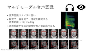 マルチモーダル音声認識
• 音声認識はノイズに弱い
• 視覚で 唇を見て 情報を補完する
音声認識 + Lip reading
• 音源分離や発話区間推定など他の応用にも
…
Afouras et al. 2018, Ephrat et al. 2018, Patrona et al. 2018
 