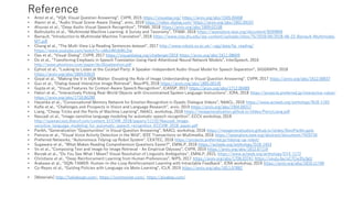 Reference
• Antol et al., “VQA: Visual Question Answering”, CVPR, 2015 https://visualqa.org/ https://arxiv.org/abs/1505.00468
• Alamri et al., “Audio Visual Scene-Aware Dialog”, arxiv, 2019 https://video-dialog.com/ https://arxiv.org/abs/1901.09107
• Afouras et al., “Deep Audio-Visual Speech Recognition”, TPAMI, 2018 https://arxiv.org/abs/1809.02108
• Baltrušaitis et al., “Multimodal Machine Learning: A Survey and Taxonomy”, TPAMI, 2018 https://ieeexplore.ieee.org/document/8269806
• Barrault, “Introduction to Multimodal Machine Translation”, 2018 https://www.clsp.jhu.edu/wp-content/uploads/sites/75/2018/06/2018-06-22-Barrault-Multimodal-
MT.pdf
• Chung et al., “The Multi-View Lip Reading Sentences dataset”, 2017 http://www.robots.ox.ac.uk/~vgg/data/lip_reading/
https://www.youtube.com/watch?v=xMznWUbWLOw
• Das et al., “Visual Dialog”, CVPR, 2017 https://visualdialog.org/challenge/2018 https://arxiv.org/abs/1611.08669
• Do et al., ”Transferring Emphasis in Speech Translation Using Hard-Attentional Neural Network Models”, InterSpeech, 2016
http://www.phontron.com/paper/do16isattention.pdf
• Ephrat et al., “Looking to Listen at the Cocktail Party: A Speaker-Independent Audio-Visual Model for Speech Separation”, SIGGRAPH, 2018
https://arxiv.org/abs/1804.03619
• Goyal et al., “Making the V in VQA Matter: Elevating the Role of Image Understanding in Visual Question Answering”, CVPR, 2017 https://arxiv.org/abs/1612.00837
• Guo et al., “Dialog-based Interactive Image Retrieval”, NeurIPS, 2018 https://arxiv.org/abs/1805.00145
• Gupta et al., “Visual Features for Context-Aware Speech Recognition”, ICASSP, 2017 https://arxiv.org/abs/1712.00489
• Hatori et al., “Interactively Picking Real-World Objects with Unconstrained Spoken Language Instructions”, ICRA, 2018 https://projects.preferred.jp/interactive-robot/
https://arxiv.org/abs/1710.06280
• Hazarika et al., “Conversational Memory Network for Emotion Recognition in Dyadic Dialogue Videos”, NAACL, 2018 https://www.aclweb.org/anthology/N18-1193
• Kafle et al., “Challenges and Prospects in Vision and Language Research”, arxiv, 2019 https://arxiv.org/abs/1904.09317
• Liang, “Cheap Tricks and the Perils of Machine Learning”, NAACL workshop, 2018 https://newgeneralization.github.io/slides/PercyLiang.pdf
• Naszadi et al., “Image-sensitive language modeling for automatic speech recognition”, ECCV workshop, 2018
http://openaccess.thecvf.com/content_ECCVW_2018/papers/11132/Naszadi_Image-
sensitive_language_modeling_for_automatic_speech_recognition_ECCVW_2018_paper.pdf
• Parikh, “Generalization "Opportunities" in Visual Question Answering”, NAACL workshop, 2018 https://newgeneralization.github.io/slides/DeviParikh.pptx
• Patrona et al., “Visual Voice Activity Detection in the Wild”, IEEE Transactions on Multimedia, 2016 https://ieeexplore.ieee.org/abstract/document/7420734
• Preferred Networks, “Autonomous Tidying-up Robot System”, CEATEC, 2018 https://projects.preferred.jp/tidying-up-robot/
• Sugawara et al., “What Makes Reading Comprehension Questions Easier?”, EMNLP, 2018 https://aclweb.org/anthology/D18-1453
• Vo et al., “Composing Text and Image for Image Retrieval - An Empirical Odyssey”, CVPR, 2019 https://arxiv.org/abs/1812.07119
• Berzak et al., “Do You See What I Mean? Visual Resolution of Linguistic Ambiguities”, EMNLP, 2015, https://www.aclweb.org/anthology/D15-1172
• Christiano et al., “Deep Reinforcement Learning from Human Preferences”, NIPS, 2017 https://arxiv.org/abs/1706.03741 https://youtu.be/oC7Cw3fu3gU
• Arakawa et al., “DQN-TAMER: Human-in-the-Loop Reinforcement Learning with Intractable Feedback”, ICRA workshop, 2019 https://arxiv.org/abs/1810.11748
• Co-Reyes et al., “Guiding Policies with Language via Meta-Learning”, ICLR, 2019 https://arxiv.org/abs/1811.07882
• [Materials] http://fukidesign.com/, https://iconmonstr.com/, https://pixabay.com/
 